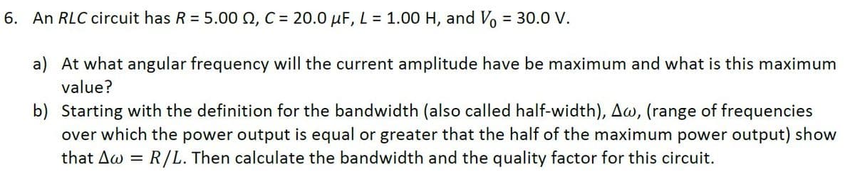 6. An RLC circuit has R = 5.00 Q, C = 20.0 µF, L = 1.00 H, and Vo = 30.0 V.
a) At what angular frequency will the current amplitude have be maximum and what is this maximum
value?
b) Starting with the definition for the bandwidth (also called half-width), Aw, (range of frequencies
over which the power output is equal or greater that the half of the maximum power output) show
R/L. Then calculate the bandwidth and the quality factor for this circuit.
that Aw
