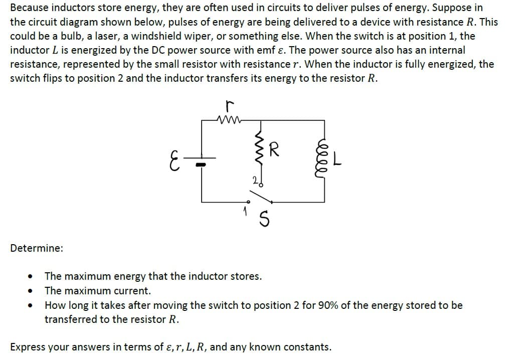 Because inductors store energy, they are often used in circuits to deliver pulses of energy. Suppose in
the circuit diagram shown below, pulses of energy are being delivered to a device with resistance R. This
could be a bulb, a laser, a windshield wiper, or something else. When the switch is at position 1, the
inductor L is energized by the DC power source with emf ɛ. The power source also has an internal
resistance, represented by the small resistor with resistance r. When the inductor is fully energized, the
switch flips to position 2 and the inductor transfers its energy to the resistor R.
R.
Determine:
The maximum energy that the inductor stores.
The maximum current.
How long it takes after moving the switch to position 2 for 90% of the energy stored to be
transferred to the resistor R.
Express your answers in terms of ɛ, r, L, R, and any known constants.
ell
