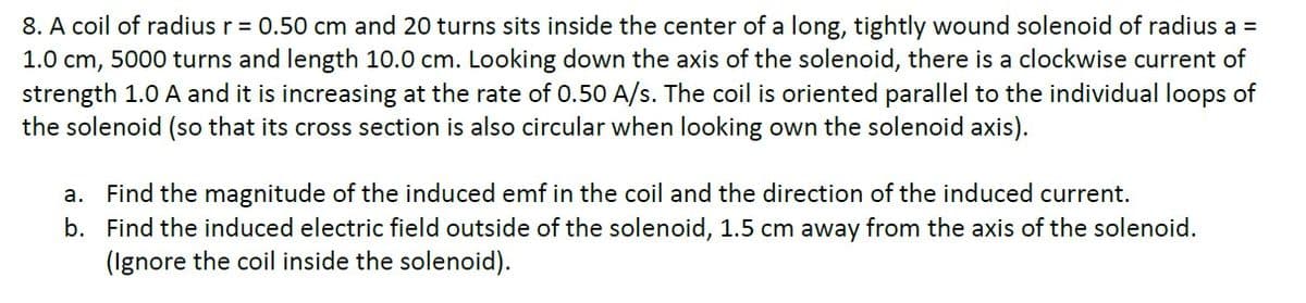 8. A coil of radius r = 0.50 cm and 20 turns sits inside the center of a long, tightly wound solenoid of radius a =
1.0 cm, 5000 turns and length 10.0 cm. Looking down the axis of the solenoid, there is a clockwise current of
strength 1.0 A and it is increasing at the rate of 0.50 A/s. The coil is oriented parallel to the individual loops of
the solenoid (so that its cross section is also circular when looking own the solenoid axis).
a. Find the magnitude of the induced emf in the coil and the direction of the induced current.
b. Find the induced electric field outside of the solenoid, 1.5 cm away from the axis of the solenoid.
(Ignore the coil inside the solenoid).
