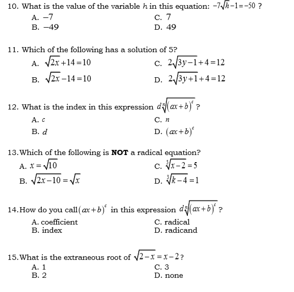 10. What is the value of the variable h in this equation: -7/h-1=-50 ?
С. 7
A. -7
В. —49
D. 49
11. Which of the following has a solution of 5?
A. 2x +14 = 10
c. 2/3y-1+4=12
В. 2х -14 %3D10
D. 2/3y+1+4=12
12. What is the index in this expression di(ax+b) ?
А. с
С. п
В. d
D. (ax+b)
13. Which of the following is NOT a radical equation?
V10
c. x-2 = 5
D. Vk-4 =1
A. X=
B. V2x-10 = Vx
14. How do you call(ax+b)' in this expression di(ax +b) ?
A. coefficient
B. index
C. radical
D. radicand
15. What is the extraneous root of v2-x =x- 2?
С. 3
D. none
А. 1
В. 2
