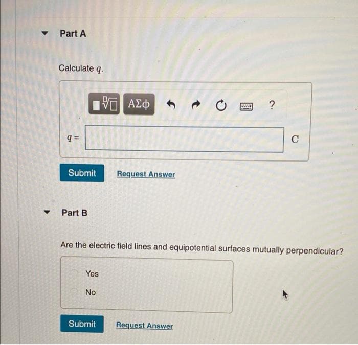 • Part A
Calculate q.
C
Submit
Request Answer
Part B
Are the electric field lines and equipotential surfaces mutually perpendicular?
Yes
No
Submit
Request Answer
