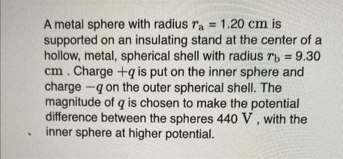 A metal sphere with radius ra = 1.20 cm is
supported on an insulating stand at the center of a
hollow, metal, spherical shell with radius r, = 9.30
cm. Charge +q is put on the inner sphere and
charge -q on the outer spherical shell. The
magnitude of q is chosen to make the potential
difference between the spheres 440 V, with the
inner sphere at higher potential.
