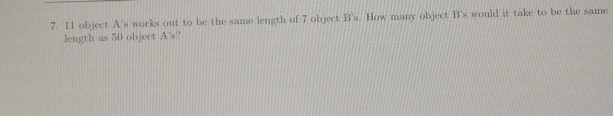 7. 11 object A's works out to be the same length of 7 object B's. How many object B's would it take to be the same
length as 50 object A's?
