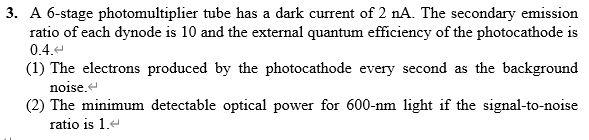 3. A 6-stage photomultiplier tube has a dark current of 2 nA. The secondary emission
ratio of each dynode is 10 and the external quantum efficiency of the photocathode is
0.4.
(1) The electrons produced by the photocathode every second as the background
noise.
(2) The minimum detectable optical power for 600-nm light if the signal-to-noise
ratio is 1.e
