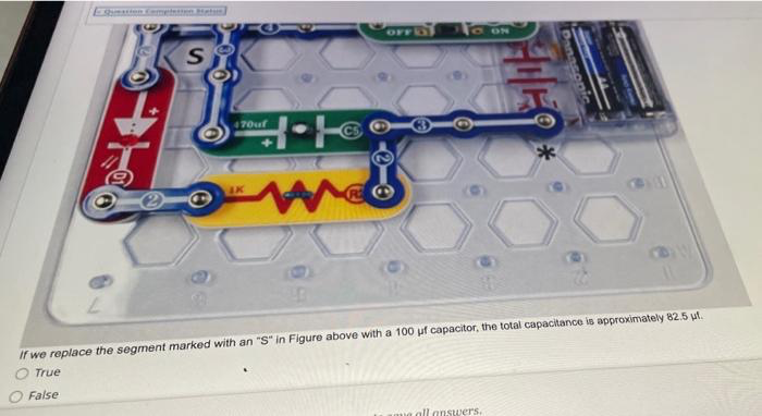 ESmnmetn t
OFF
ON
S
470uf
AK
If we replace the segment marked with an "S" in Figure above with a 100 uf capacitor, the total capacitance is approximately 82.5 ut.
True
False
all answers.
