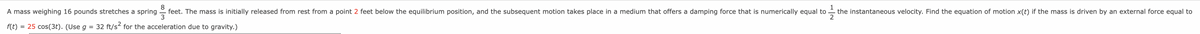 A mass weighing 16 pounds stretches a spring
8
feet. The mass is initially released from rest from a point 2 feet below the equilibrium position, and the subsequent motion takes place in a medium that offers a damping force that is numerically equal to
3
1
the instantaneous velocity. Find the equation of motion x(t) if the mass is driven by an external force equal to
2
= 25 cos(3t). (Use g = 32 ft/s for the acceleration due to gravity.)
