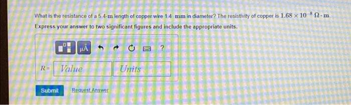 What is the resistance of a 5.4-m length of copper wire 1.4 mm in diameter? The resistivity of copper is 1.68 x 10 2-m
Express your answer to two significant figures and include the appropriate units.
?
R=
Value
Units
Submit
Request Answer
