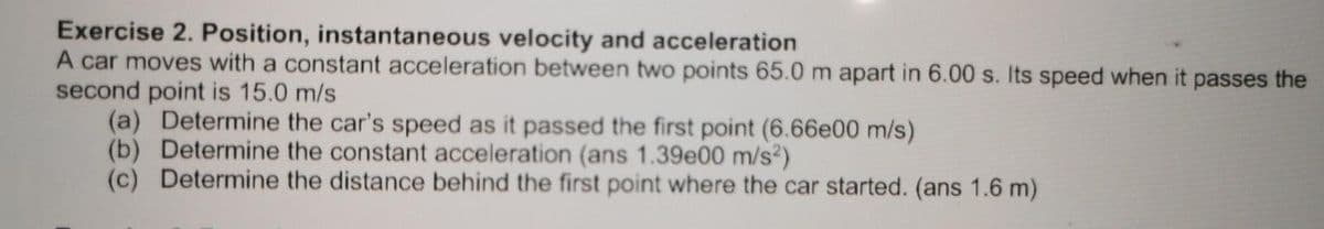 Exercise 2. Position, instantaneous velocity and acceleration
A car moves with a constant acceleration between two points 65.0 m apart in 6.00 s. Its speed when it passes the
second point is 15.0 m/s
(a) Determine the car's speed as it passed the first point (6.66e00 m/s)
(b) Determine the constant acceleration (ans 1.39e00 m/s²)
(c) Determine the distance behind the first point where the car started. (ans 1.6 m)
