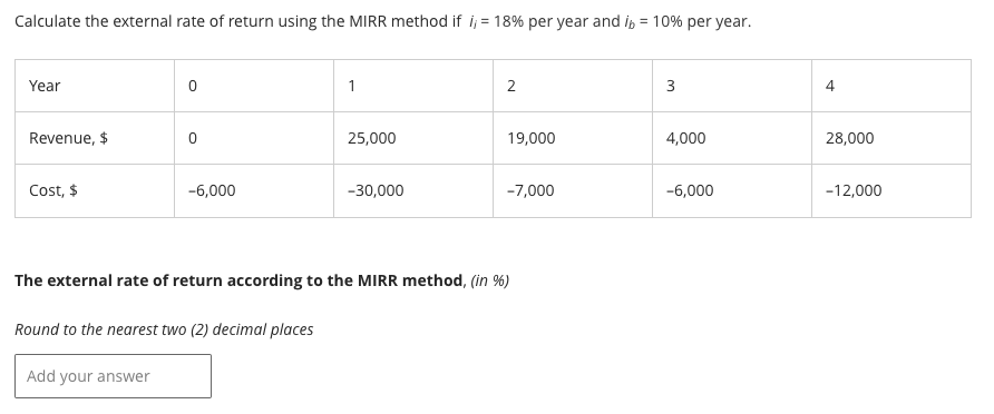 Calculate the external rate of return using the MIRR method if i;= 18% per year and i = 10% per year.
Year
Revenue, $
Cost, $
0
0
Add your answer
-6,000
Round to the nearest two (2) decimal places
1
25,000
-30,000
2
19,000
The external rate of return according to the MIRR method, (in %)
-7,000
3
4,000
-6,000
4
28,000
-12,000