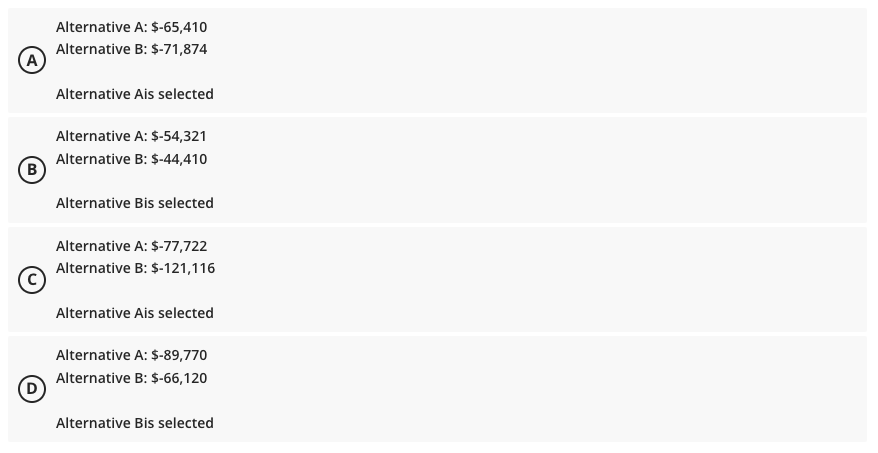 A
B
D
Alternative A: $-65,410
Alternative B: $-71,874
Alternative Ais selected
Alternative A: $-54,321
Alternative B: $-44,410
Alternative Bis selected
Alternative A: $-77,722
Alternative B: $-121,116
Alternative Ais selected
Alternative A: $-89,770
Alternative B: $-66,120
Alternative Bis selected