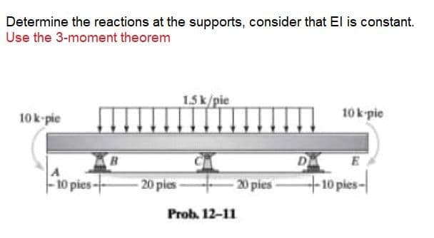 Determine the reactions at the supports, consider that El is constant.
Use the 3-moment theorem
1.5k/pie
10 k pie
10k-pie
D
E
-10 pies-
20 pies-
20 pies
+10 pies-
Prob. 12-11
