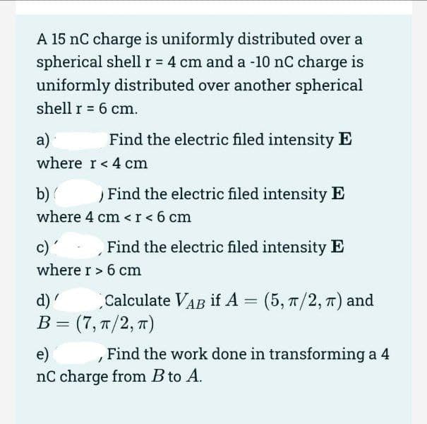 A 15 nC charge is uniformly distributed over a
spherical shellr = 4 cm and a -10 nC charge is
uniformly distributed over another spherical
shell r = 6 cm.
%3D
а)
Find the electric filed intensity E
where r< 4 cm
b)
Find the electric filed intensity E
where 4 cm < r< 6 cm
c)'
Find the electric filed intensity E
where r > 6 cm
d)'
Calculate VAB if A = (5, 7/2, 7) and
В 3 (7, п/2, т)
e)
Find the work done in transforming a 4
nC charge from B to A.
