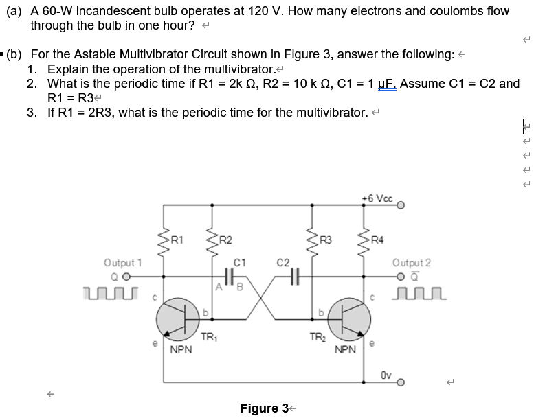 (a) A 60-W incandescent bulb operates at 120 V. How many electrons and coulombs flow
through the bulb in one hour? +
(b) For the Astable Multivibrator Circuit shown in Figure 3, answer the following: e
1. Explain the operation of the multivibrator.
2. What is the periodic time if R1 = 2k Q, R2 = 10 k Q, C1 = 1 µE. Assume C1 = C2 and
R1 = R3e
3. If R1 = 2R3, what is the periodic time for the multivibrator. e
+6 Vcc
R1 SR2
R3
R4
Output 1
C1
C2
Output 2
A"B
TR;
TR2
NPN
NPN
Ov
Figure 3-
