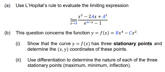 (a) Use L'Hopital's rule to evaluate the limiting expression
x² – 2Ax + A?
lim
eA-x – 1
(b) This question concerns the function y = f(x) = Bxª – Cx².
(i)
Show that the curve y = f(x) has three stationary points and
determine the (x, y) coordinates of these points.
(ii)
stationary points (maximum, minimum, inflection).
Use differentiation to determine the nature of each of the three
