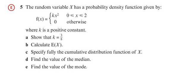 O 5 The random variable X has a probability density function given by:
Skx 0<x< 2
f(x):
otherwise
where k is a positive constant.
a Show that k =
b Calculate E(X).
c Specify fully the cumulative distribution function of X.
d Find the value of the median.
e Find the value of the mode.
