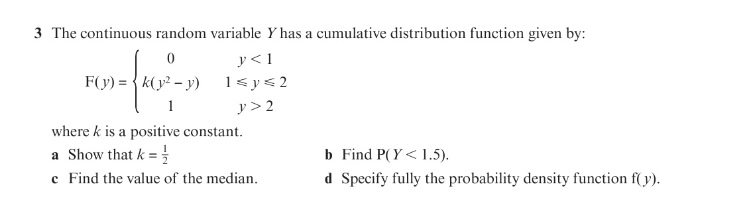 3 The continuous random variable Y has a cumulative distribution function given by:
y < 1
1< y<2
F(y) = { k(y² – y)
1
y > 2
where k is a positive constant.
b Find P(Y<1.5).
d Specify fully the probability density function f(y).
a Show that k =
c Find the value of the median.
