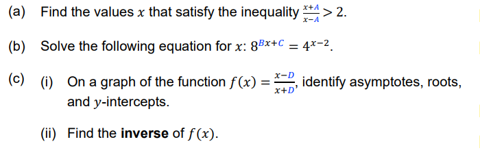 (a) Find the values x that satisfy the inequality **4 > 2.
(b) Solve the following equation for x: 8Bx+C
%3D
x-D
(c) (i) On a graph of the function f(x)
and y-intercepts.
identify asymptotes, roots,
x+D'
(ii) Find the inverse of f(x).
