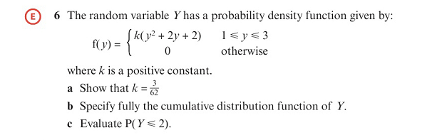 E 6 The random variable Y has a probability density function given by:
1<y< 3
(v) = {K(y² + 2y + 2)
otherwise
where k is a positive constant.
a Show that k =
b Specify fully the cumulative distribution function of Y.
c Evaluate P( Y< 2).
