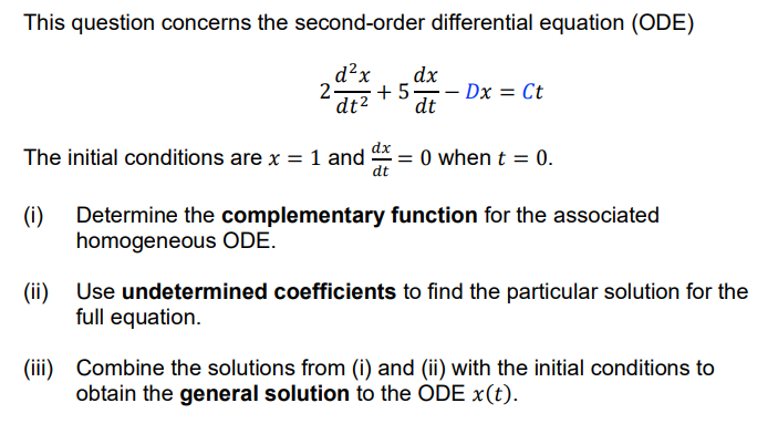 This question concerns the second-order differential equation (ODE)
d²x
dx
2-
+ 5 - Dx = Ct
dt2
dt
The initial conditions are x = 1 and = 0 when t = 0.
dt
Determine the complementary function for the associated
(i)
homogeneous ODE.
(ii)
Use undetermined coefficients to find the particular solution for the
full equation.
(iii) Combine the solutions from (i) and (ii) with the initial conditions to
obtain the general solution to the ODE x(t).
