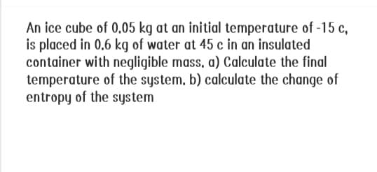 An ice cube of 0.05 kg at an initial temperature of -15 c,
is placed in 0.6 kg of water at 45 c in an insulated
container with negligible mass. a) Calculate the final
temperature of the system, b) calculate the change of
entropy of the system