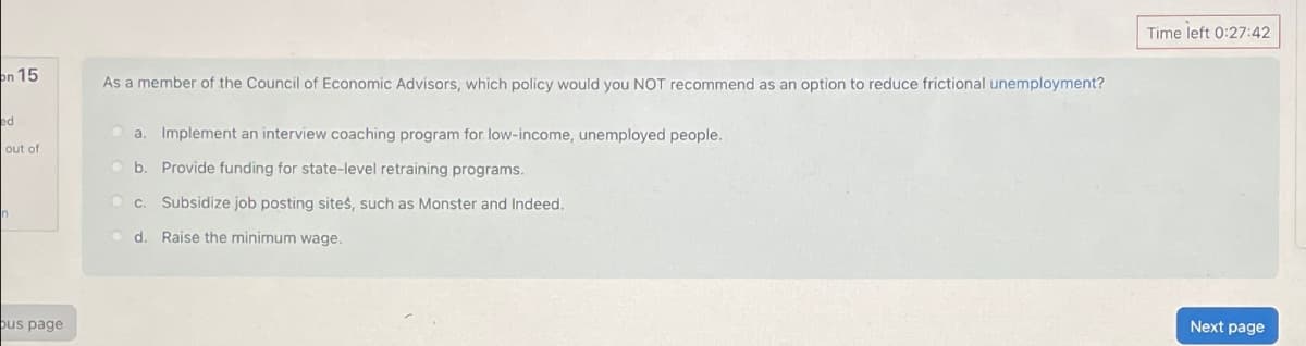 on 15
ed
out of
bus page
As a member of the Council of Economic Advisors, which policy would you NOT recommend as an option to reduce frictional unemployment?
a. Implement an interview coaching program for low-income, unemployed people.
b. Provide funding for state-level retraining programs.
c. Subsidize job posting sites, such as Monster and Indeed.
d. Raise the minimum wage.
Time left 0:27:42
Next page