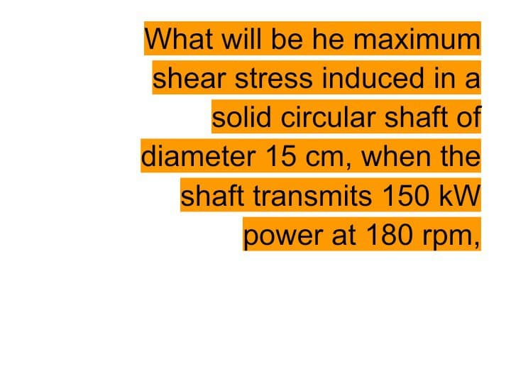 What will be he maximum
shear stress induced in a
solid circular shaft of
diameter 15 cm, when the
shaft transmits 150 kW
power at 180 rpm,
