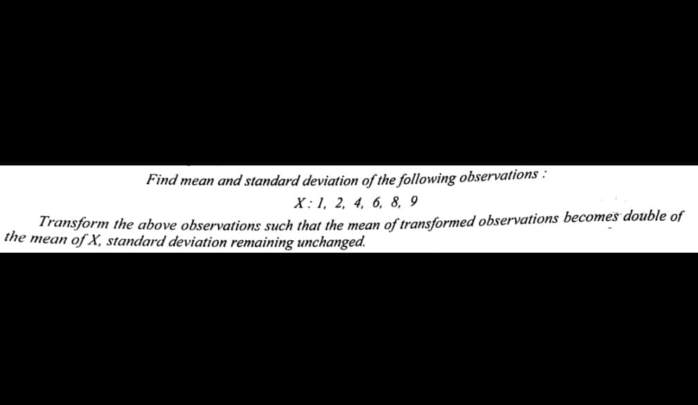 Find mean and standard deviation of the following observations :
X: 1, 2, 4, 6, 8, 9
Transform the above observations such that the mean of transformed observations becomes double of
the mean of X, standard deviation remaining unchanged.
