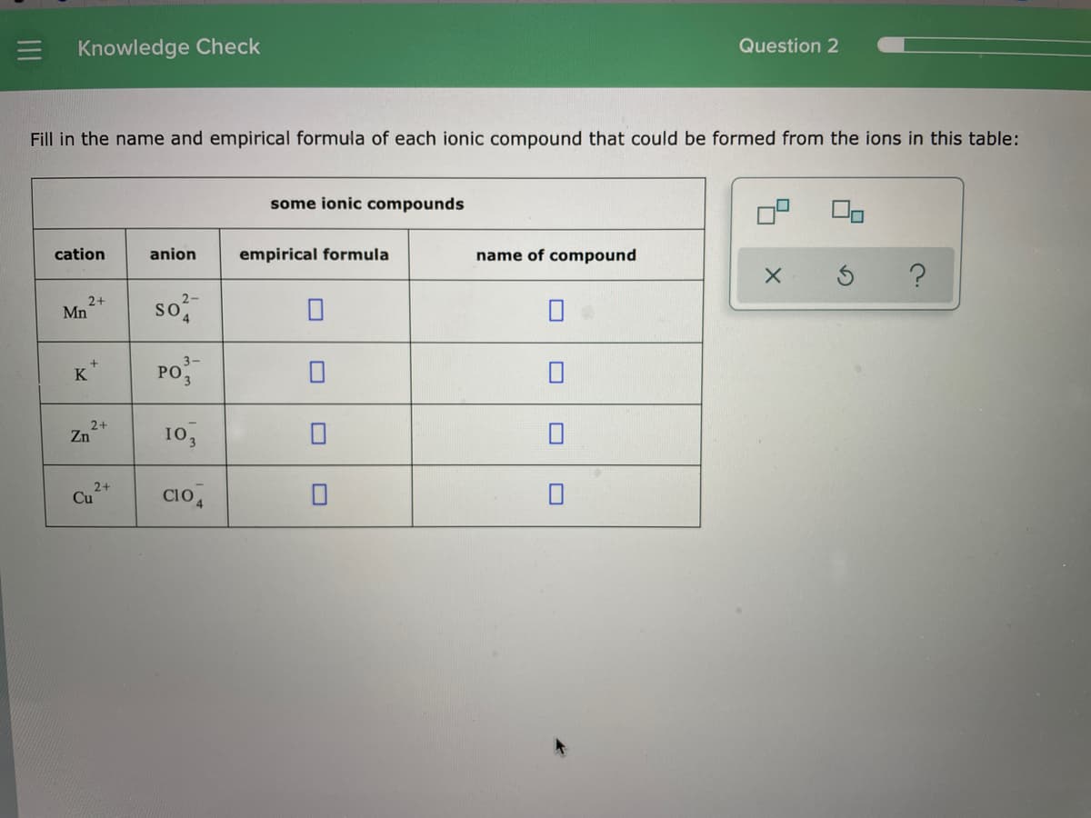 Knowledge Check
Question 2
Fill in the name and empirical formula of each ionic compound that could be formed from the ions in this table:
some ionic compounds
cation
anion
empirical formula
name of compound
2+
Mn
so
3-
PO
K
2+
Zn
10,
2+
Cu
cio,
