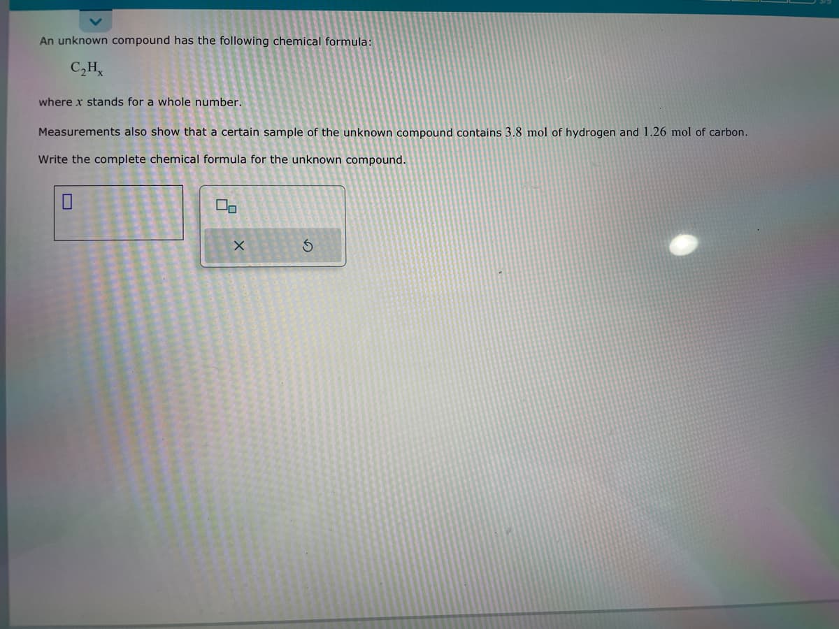 An unknown compound has the following chemical formula:
C₂Hx
where x stands for a whole number.
Measurements also show that a certain sample of the unknown compound contains 3.8 mol of hydrogen and 1.26 mol of carbon.
Write the complete chemical formula for the unknown compound.
00
X
Ś