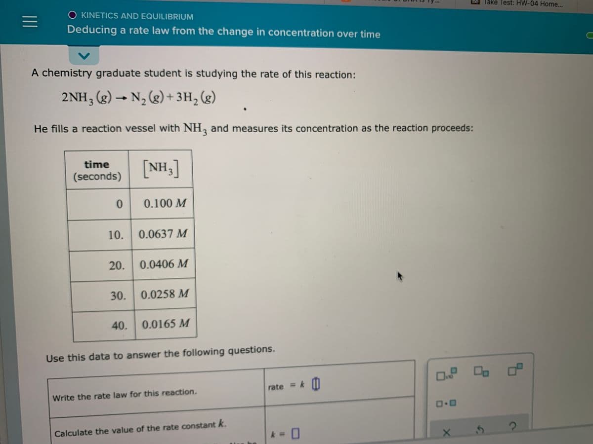 Bb Take Test: HW-04 Home...
O KINETICS AND EQUILIBRIUM
Deducing a rate law from the change in concentration over time
A chemistry graduate student is studying the rate of this reaction:
2NH3 (g) → N, (g) + 3H, (g)
He fills a reaction vessel with NH, and measures its concentration as the reaction proceeds:
time
[NH3]
(seconds)
0.100 M
10. 0.0637 M
20.
0.0406 M
30.
0.0258 M
40. 0.0165 M
Use this data to answer the following questions.
O o o
rate = k II
Write the rate law for this reaction.
Calculate the value of the rate constant k.
%3D
