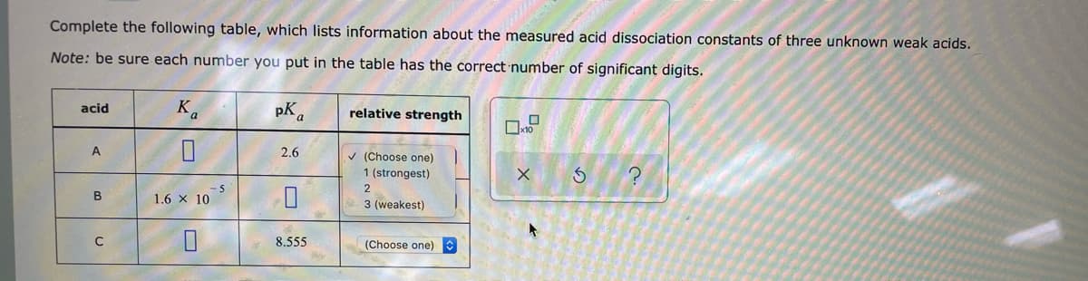 Complete the following table, which lists information about the measured acid dissociation constants of three unknown weak acids.
Note: be sure each number you put in the table has the correct number of significant digits.
acid
A
B
C
K
0
1.6 x 10
0
-5
pKa
2.6
0
8.555
By
relative strength
✓ (Choose one)
1 (strongest)
2
3 (weakest)
(Choose one)
0
x10
X
4
3
?