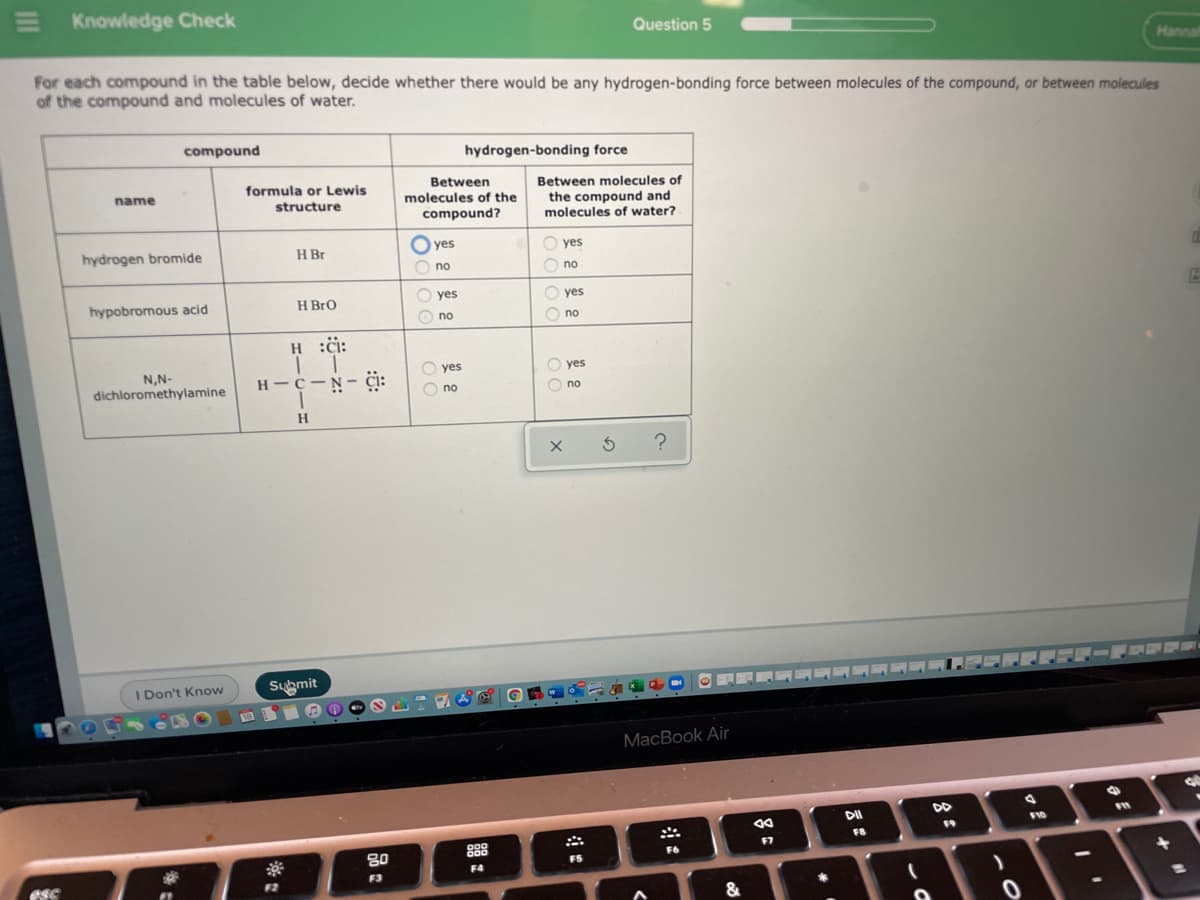 E Knowledge Check
Question 5
Hannal
For each compound in the table below, decide whether there would be any hydrogen-bonding force between molecules of the compound, or between molecules
of the compound and molecules of water.
compound
hydrogen-bonding force
Between
molecules of the
formula or Lewis
Between molecules of
name
the compound and
molecules of water?
structure
compound?
hydrogen bromide
O yes
H Br
O yes
O no
O no
hypobromous acid
H BrO
O yes
O yes
O no
O no
H :ċi:
N,N-
O yes
O yes
H - C-N- Ci:
dichloromethylamine
O no
O no
H.
I Don't Know
Submit
MacBook Air
DD
DI
F10
F9
F8
888
F7
F6
F5
F4
F3
F2
