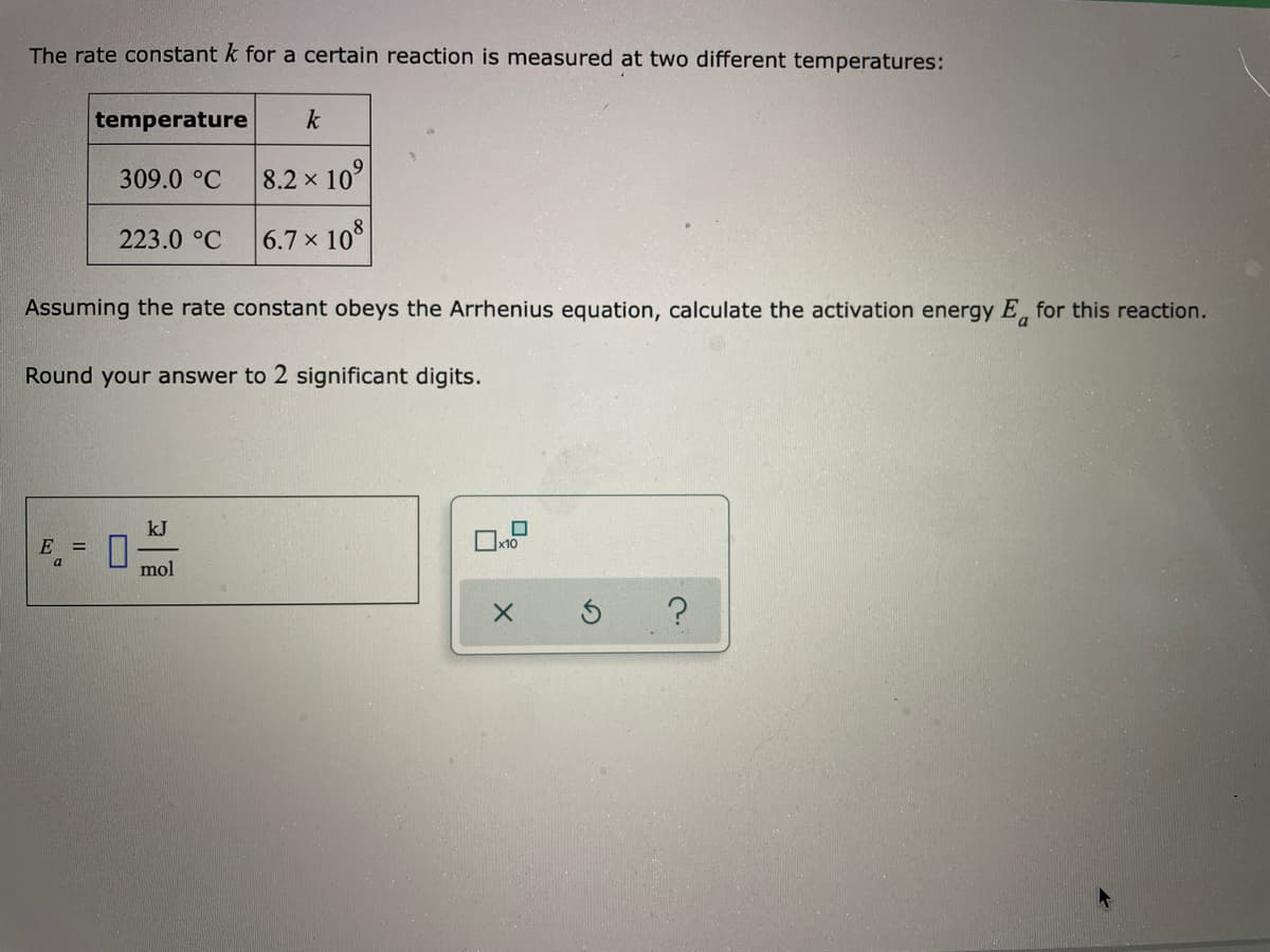 The rate constant k for a certain reaction is measured at two different temperatures:
temperature
k
309.0 °C
8.2 x 10°
223.0 °C
6.7 x 108
Assuming the rate constant obeys the Arrhenius equation, calculate the activation energy E, for this reaction.
Round your answer to 2 significant digits.
kJ
E =
Ox10
a
mol
