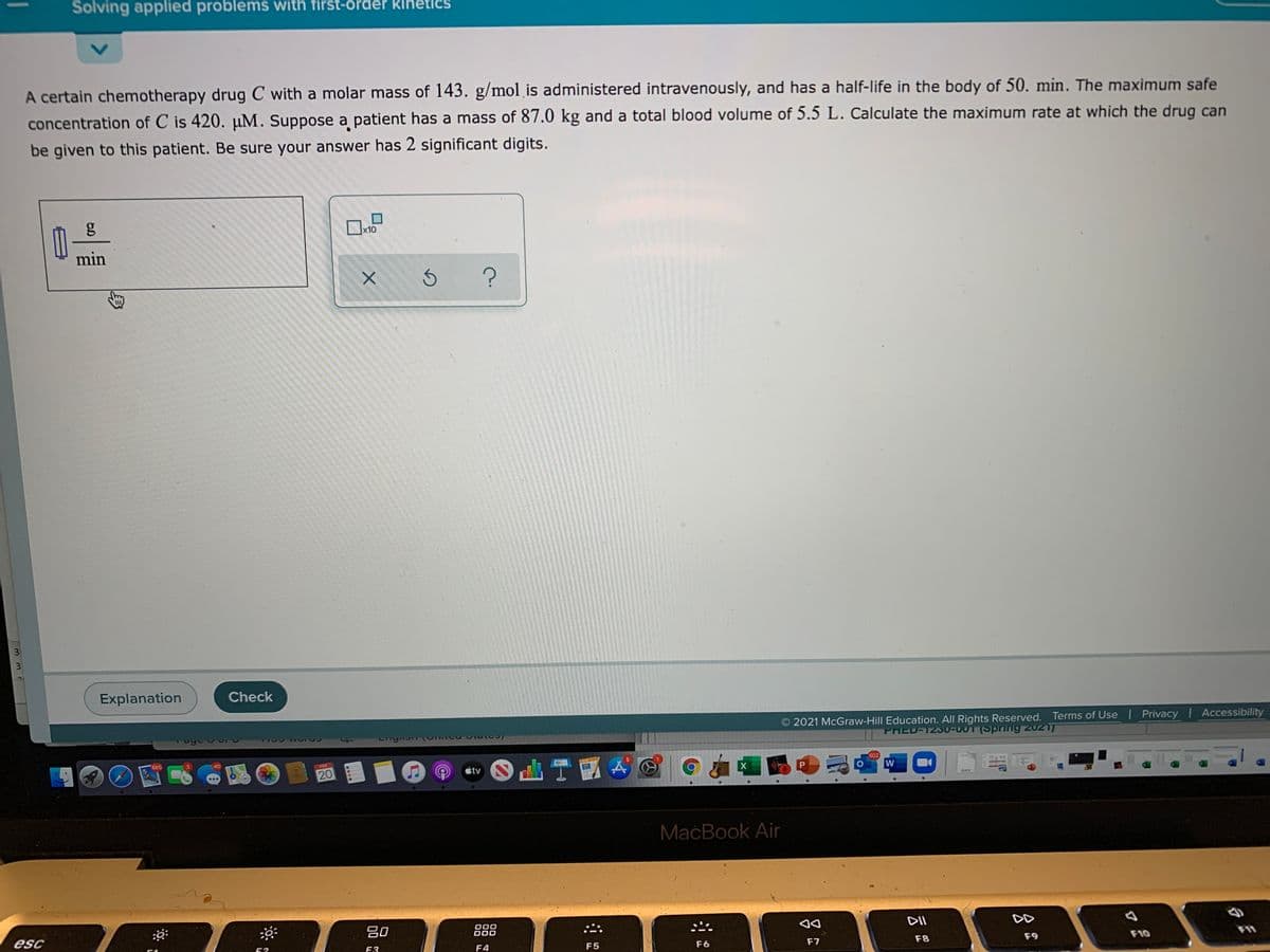 Solving applied problems with first-order kihetics
A certain chemotherapy drug C with a molar mass of 143. g/mol is administered intravenously, and has a half-life in the body of 50. min. The maximum safe
concentration of C is 420. µM. Suppose a patient has a mass of 87.0 kg and a total blood volume of 5.5 L. Calculate the maximum rate at which the drug can
be given to this patient. Be sure your answer has 2 significant digits.
x10
min
3
Explanation
Check
2021 McGraw-Hill Education. All Rights Reserved. Terms of Use Privacy Accessibility
PHED-123U-001 (Spring 2021)
685
d山T
40
FEB
602
20
étv
DOCK
MacBook Air
esc
吕0
000
000
DII
DD
52
F3
F4
F5
F6
F7
F8
F9
F10
1
