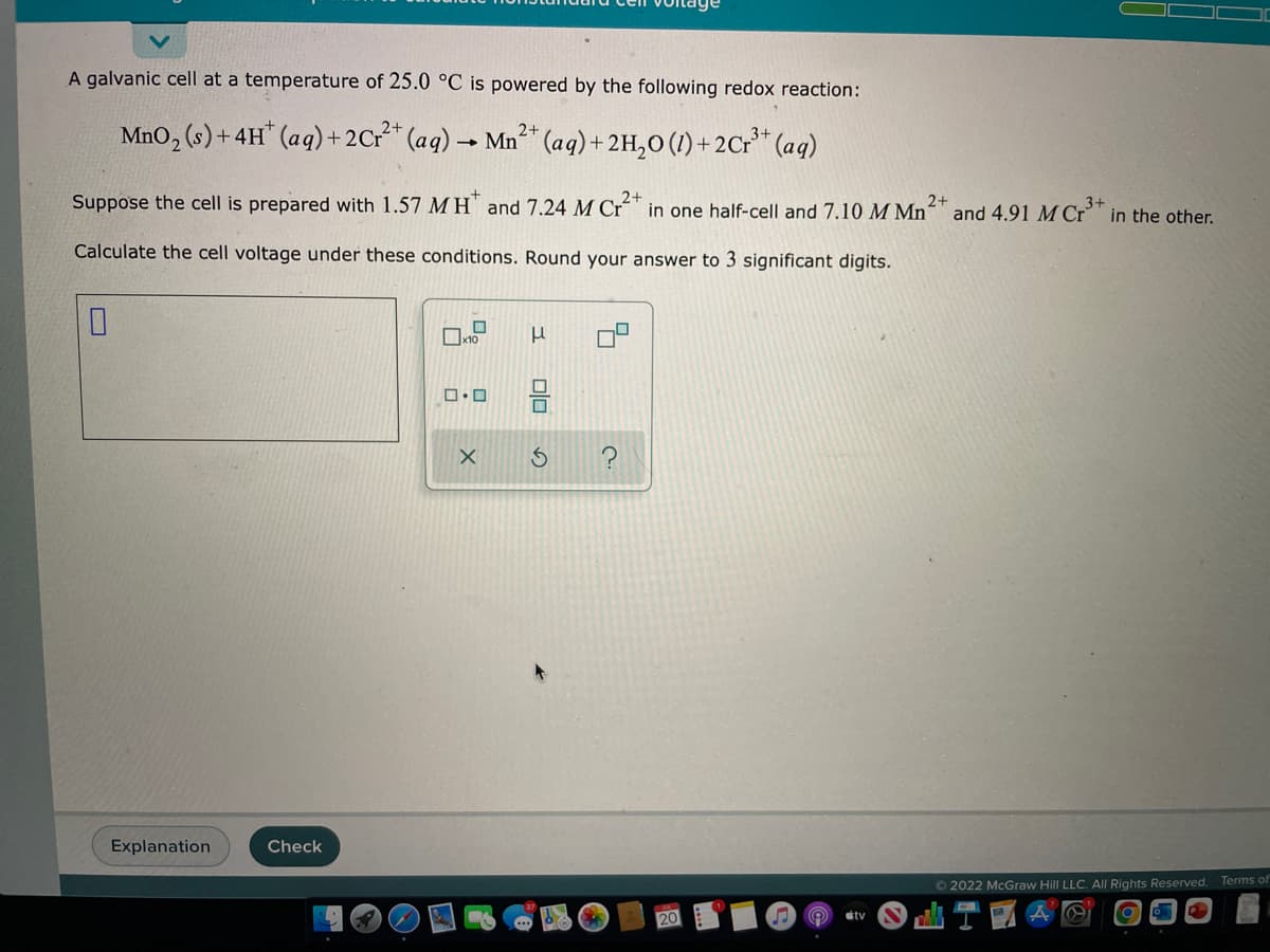 A galvanic cell at a temperature of 25.0 °C is powered by the following redox reaction:
MnO₂ (s) + 4H+ (aq) + 2Cr²+ (aq) → Mn²+ (aq) + 2H₂O (1)+2Cr³+ (aq)
2+
3+
3+
Suppose the cell is prepared with 1.57 MH and 7.24 M Cr2+ in one half-cell and 7.10 M Mn2+ and 4.91 M Cr³+ in the other.
Calculate the cell voltage under these conditions. Round your answer to 3 significant digits.
0
Explanation
Check
☐
x10
0.0
X
μ
00
♫
#tv
Ⓒ2022 McGraw Hill LLC. All Rights Reserved. Terms of