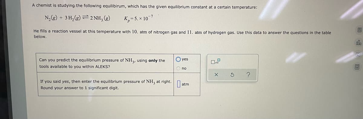 ---

### Understanding Equilibrium and Predicting Equilibrium Pressure

A chemist is studying the following equilibrium reaction, which has the given equilibrium constant \( K_p \) at a specific temperature:

\[ \mathrm{N_2(g) + 3 H_2(g) \rightleftharpoons 2 NH_3(g)} \]

\[ K_p = 5.0 \times 10^{-7} \]

In this experiment, the chemist fills a reaction vessel at this temperature with 10 atm of nitrogen gas (\(\mathrm{N_2}\)) and 11 atm of hydrogen gas (\(\mathrm{H_2}\)). Use this data to answer the following question:

**Question:**

Can you predict the equilibrium pressure of \(\mathrm{NH_3}\) using only the tools available to you within ALEKS?

- [ ] yes
- [ ] no

If you selected **yes**, then enter the equilibrium pressure of \(\mathrm{NH_3}\) below. Round your answer to 1 significant digit.

**Equilibrium Pressure of \(\mathrm{NH_3}\):**

- \( \_\_\_\_\_\_ \) atm

#### Explanation of Data Input Tool

There is a data input tool with the following features:
- A checkbox labeled "×10".
- Calculation buttons for confirming (check mark), resetting (circular arrow), and additional help (question mark).

Use this tool to input and calculate the required equilibrium pressure.

---

This content helps students practice predicting equilibrium pressures using provided equilibrium constants and initial pressures in a gaseous reaction system. By engaging with this example, students can apply their knowledge of equilibrium chemistry and use online education tools effectively.