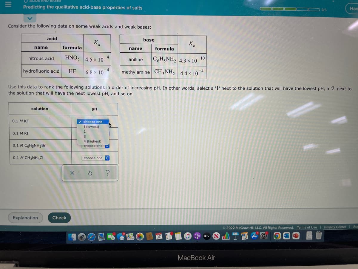 =
Predicting the qualitative acid-base properties of salts
Consider the following data on some weak acids and weak bases:
name
nitrous acid
0.1 M KF
0.1 M KI
hydrofluoric acid HF
4
acid
solution
0.1 M C6H5NH3Br
0.1 M CH3NH3Cl
Explanation
formula
HNO2 4.5 x 10"
-4
6.8 x 10-4
Use this data to rank the following solutions in order of increasing pH. In other words, select a '1' next to the solution that will have the lowest pH, a '2' next to
the solution that will have the next lowest pH, and so on.
Check
a
pH
✓ choose one
1 (lowest)
2
3
4 (highest)
choose one
choose one
x - 3
?
Kb
formula
CóHạNH, 4.3×10-10
methylamine CH3NH₂ 4.4 x 10-4
name
aniline
base
*
AND
130
tv
3/5
MacBook Air
Нап
Ⓒ2022 McGraw Hill LLC. All Rights Reserved. Terms of Use | Privacy Center
A @
TEA
Acc