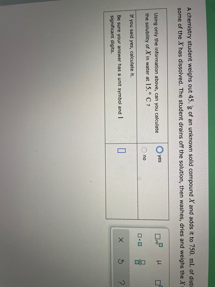 A chemistry student weighs out 45. g of an unknown solid compound X and adds it to 750. mL of disti
some of the X has dissolved. The student drains off the solution, then washes, dries and weighs the X
yes
Using only the information above, can you calculate
x10
the solubility of X in water at 15.° C ?
no
If you said yes, calculate it.
Be sure your answer has a unit symbol and 1
significant digits.
