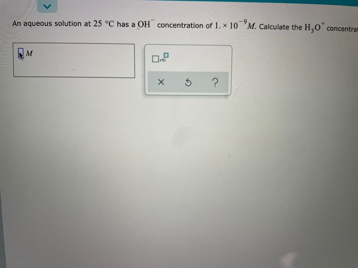 +
An aqueous solution at 25 °C has a OH concentration of 1. x 10 M. Calculate the H,O' concentrat
