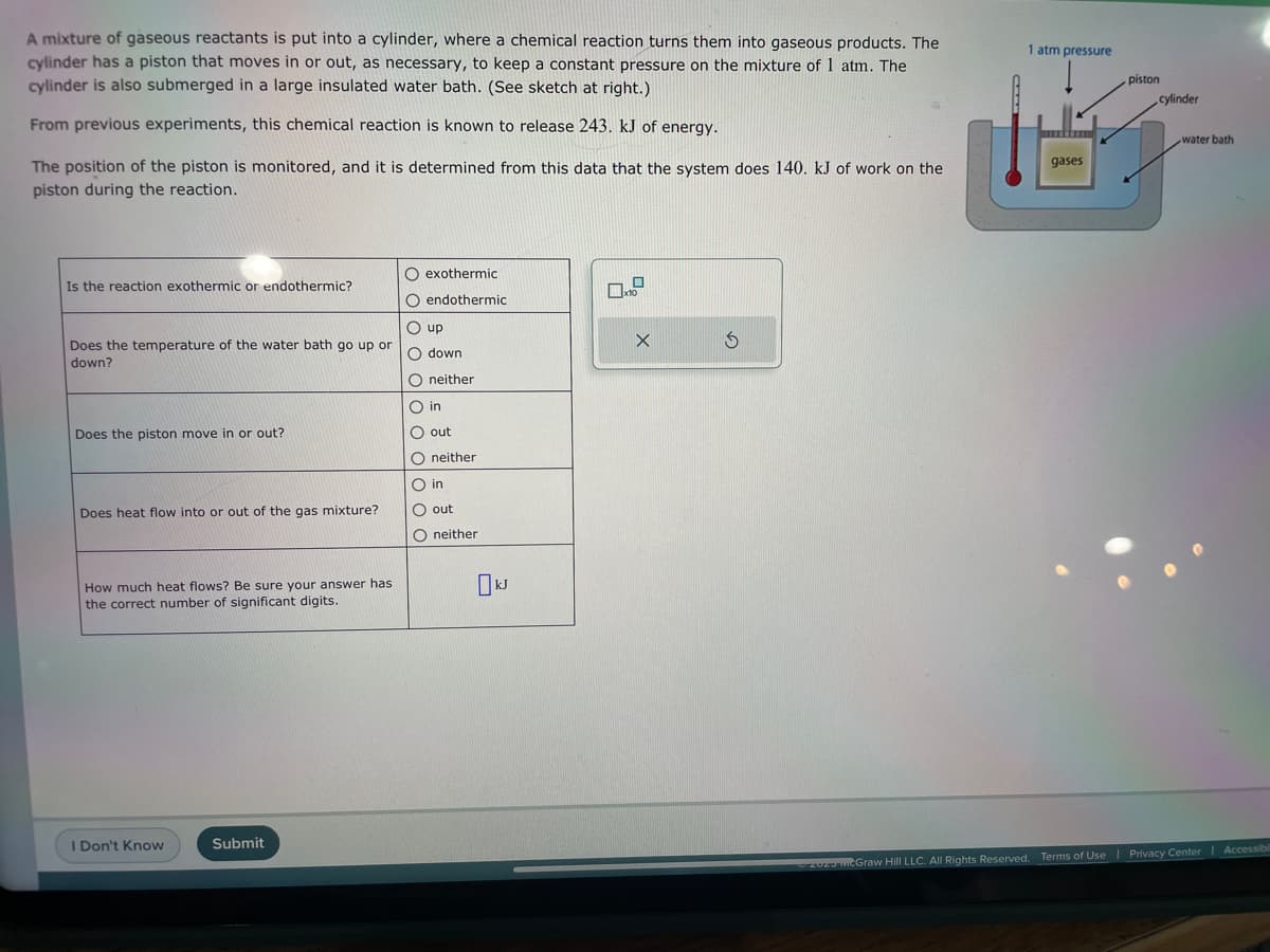 A mixture of gaseous reactants is put into a cylinder, where a chemical reaction turns them into gaseous products. The
cylinder has a piston that moves in or out, as necessary, to keep a constant pressure on the mixture of 1 atm. The
cylinder is also submerged in a large insulated water bath. (See sketch at right.)
From previous experiments, this chemical reaction is known to release 243. kJ of energy.
The position of the piston is monitored, and it is determined from this data that the system does 140. kJ of work on the
piston during the reaction.
Is the reaction exothermic or endothermic?
Does the temperature of the water bath go up or
down?
Does the piston move in or out?
Does heat flow into or out of the gas mixture?
How much heat flows? Be sure your answer has
the correct number of significant digits.
I Don't Know
Submit
O exothermic
O endothermic
Oup
O down
Oneither
O in
O out
O neither
O in
O out
Oneither
0
x10
X
S
1 atm pressure
gases
piston
cylinder
water bath
202 McGraw Hill LLC. All Rights Reserved. Terms of Use | Privacy Center | Accessibil