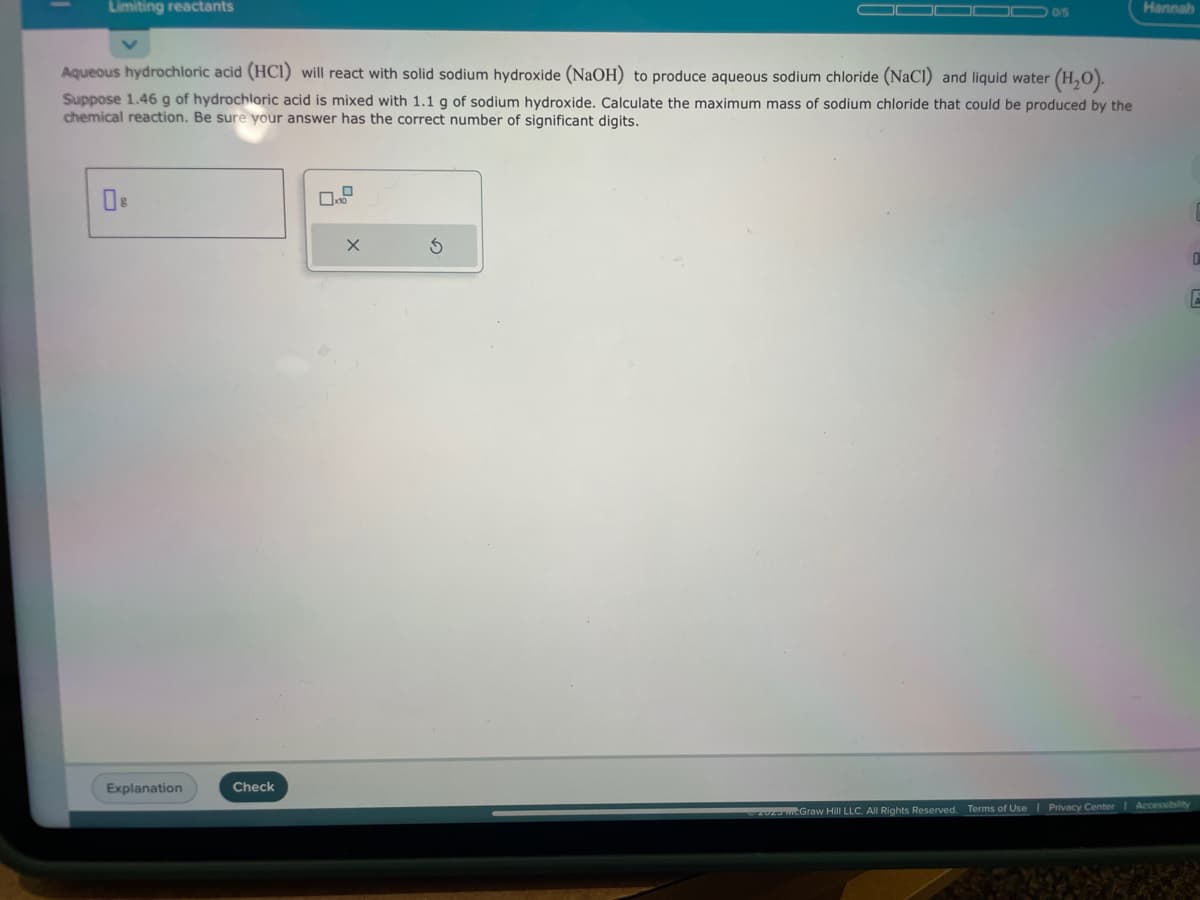 Limiting reactants
Aqueous hydrochloric acid (HCI) will react with solid sodium hydroxide (NaOH) to produce aqueous sodium chloride (NaCl) and liquid water (H₂O).
Suppose 1.46 g of hydrochloric acid is mixed with 1.1 g of sodium hydroxide. Calculate the maximum mass of sodium chloride that could be produced by the
chemical reaction. Be sure your answer has the correct number of significant digits.
Explanation
Check
X
0/5
S
Hannah
0
E
202 McGraw Hill LLC. All Rights Reserved. Terms of Use | Privacy Center | Accessibility