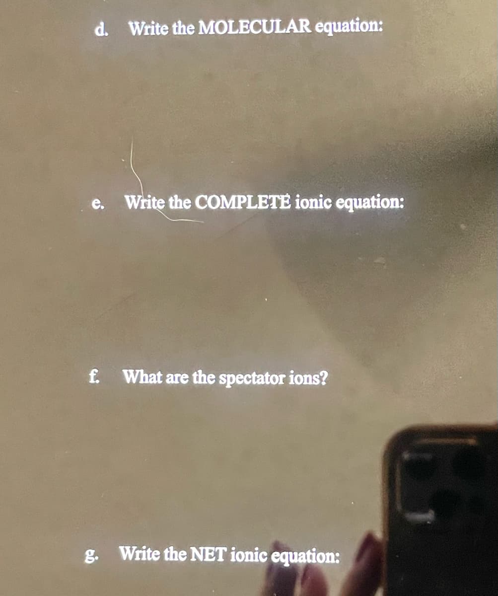 d. Write the MOLECULAR equation:
e.
Write the COMPLETE ionic equation:
f. What are the spectator ions?
g. Write the NET ionic equation: