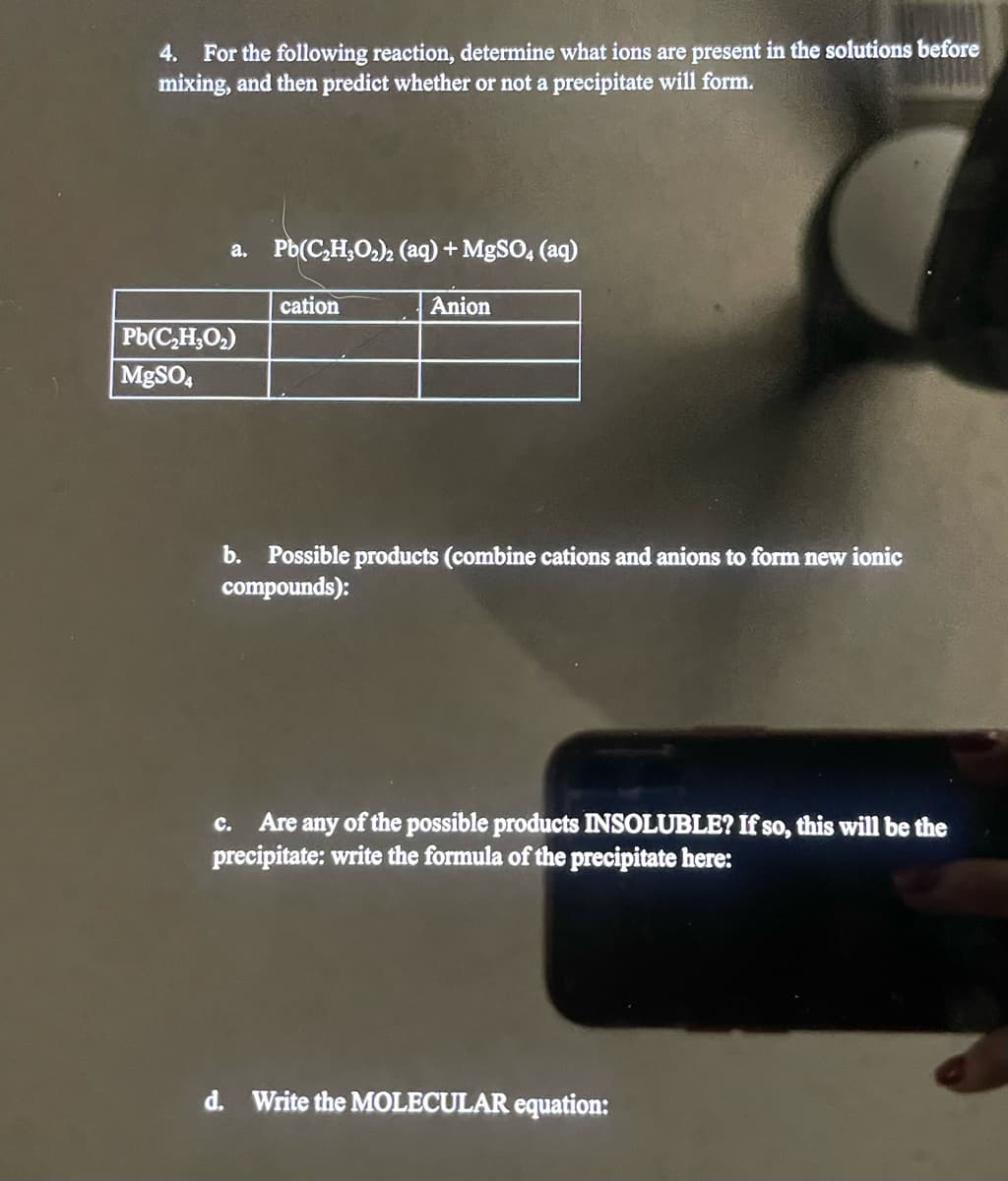 4. For the following reaction, determine what ions are present in the solutions before
mixing, and then predict whether or not a precipitate will form.
a. Pb(C₂H₂O₂)2 (aq) + MgSO4 (aq)
Pb(C₂H₂O₂)
MgSO4
cation
Anion
b. Possible products (combine cations and anions to form new ionic
compounds):
C. Are any of the possible products INSOLUBLE? If so, this will be the
precipitate: write the formula of the precipitate here:
d. Write the MOLECULAR equation: