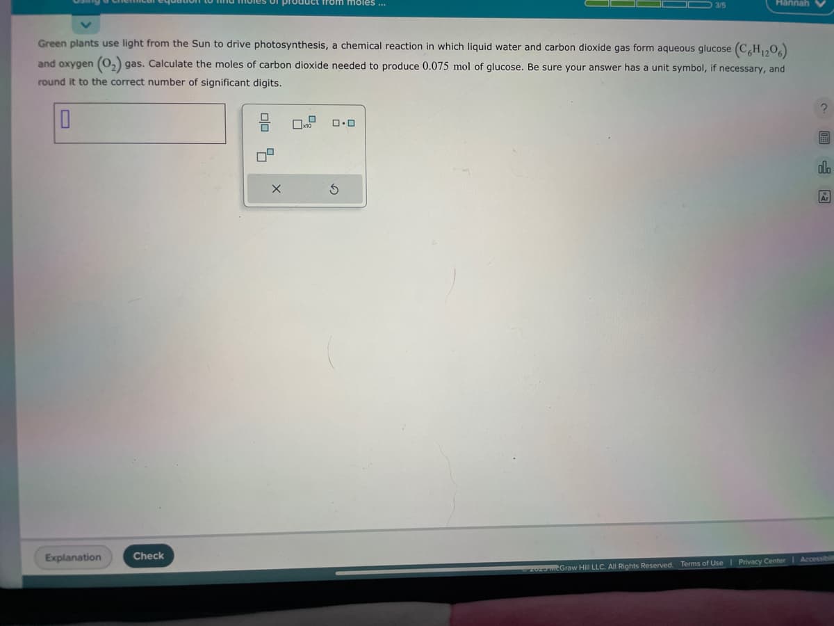 10
Explanation
Green plants use light from the Sun to drive photosynthesis, a chemical reaction in which liquid water and carbon dioxide gas form aqueous glucose (C6H₁206)
and oxygen (0₂) gas. Calculate the moles of carbon dioxide needed to produce 0.075 mol of glucose. Be sure your answer has a unit symbol, if necessary, and
round it to the correct number of significant digits.
Check
product from moles ...
010 9
X
10
0.0
3/5
S
Hannah
2023 McGraw Hill LLC. All Rights Reserved. Terms of Use | Privacy Center
olo
Ar
Accessibilit