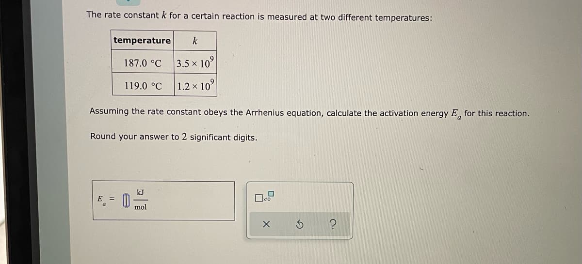 The rate constant k for a certain reaction is measured at two different temperatures:
temperature
k
187.0 °C
3.5x 10°
119.0 °C
1.2 × 10⁹
Assuming the rate constant obeys the Arrhenius equation, calculate the activation energy E for this reaction.
Round your answer to 2 significant digits.
kJ
0 mol
?
X