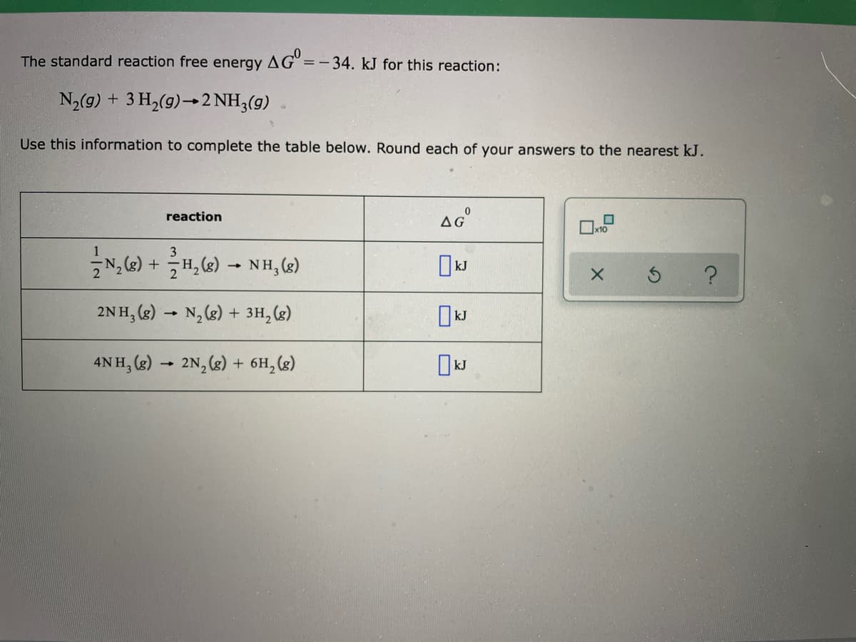 The standard reaction free energy AG =-34. kJ for this reaction:
N2(9) + 3 H,(9)→2 NH3(g)
Use this information to complete the table below. Round each of your answers to the nearest kJ.
reaction
AG
1
3
N, (e) + H, (2) - NH,(g)
2NH, (g) → N,(g) + 3H,(g)
4N H, (g) → 2N, (g) + 6H, (8)
