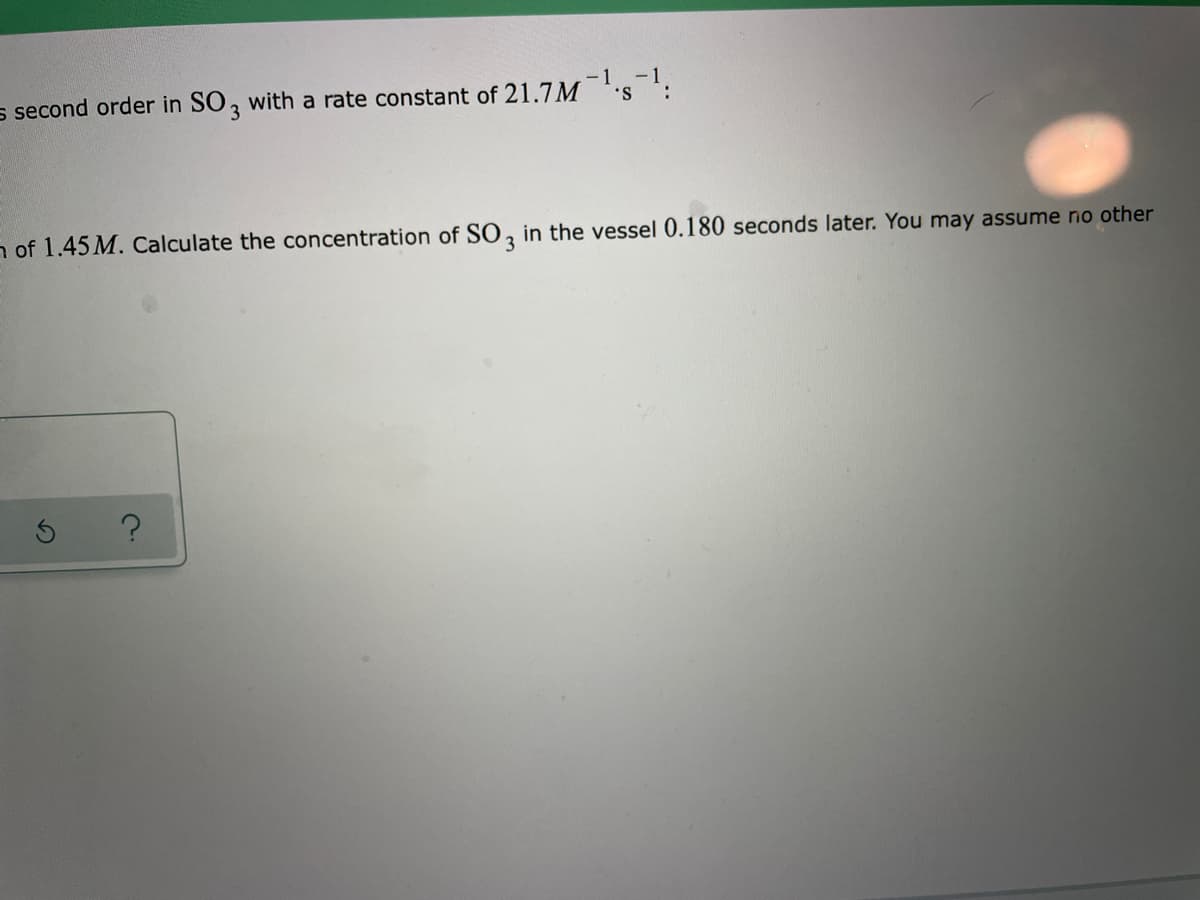 s second order in SO, with a rate constant of 21.7M
- 1
-1
n of 1.45 M. Calculate the concentration of SO, in the vessel 0.180 seconds later. You may assume no other
3
