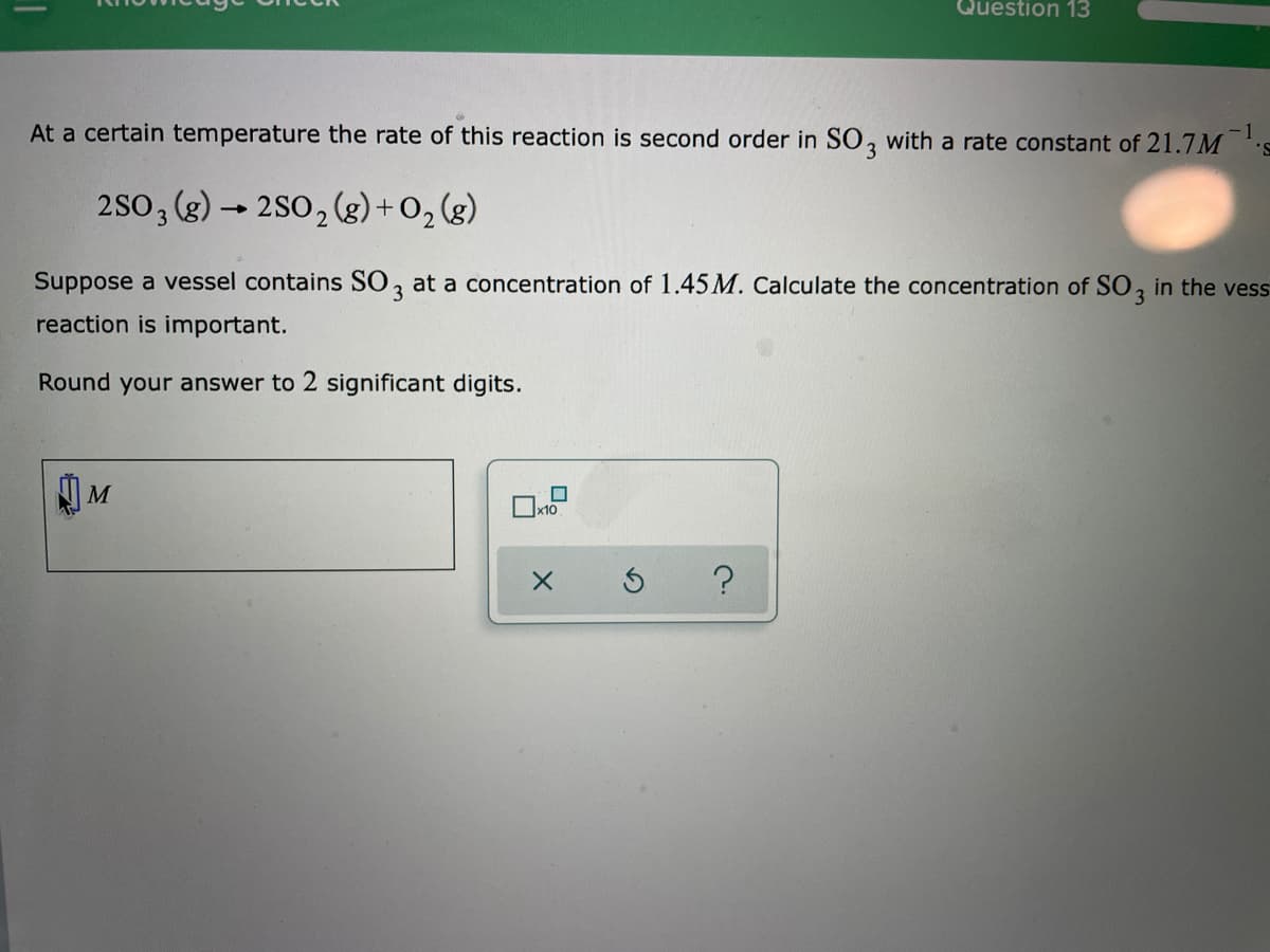 Question 13
At a certain temperature the rate of this reaction is second order in SO, with a rate constant of 21.7M
-1
2S0, (g) → 2S0,(g) + 0, (g)
Suppose a vessel contains SO, at a concentration of 1.45M. Calculate the concentration of SO, in the vess
3
3
reaction is important.
Round your answer to 2 significant digits.
