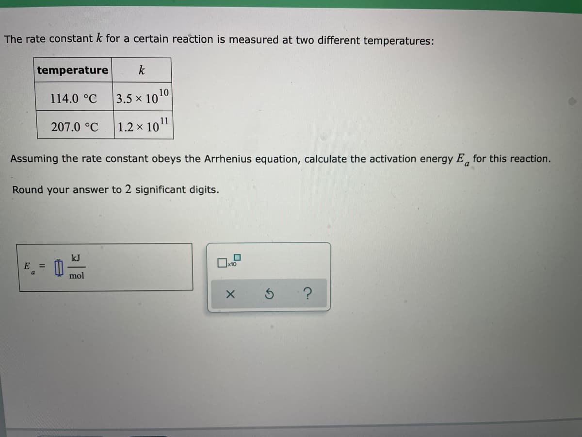 The rate constant k for a certain reaction is measured at two different temperatures:
temperature
k
114.0 °C
3.5 x 1010
207.0 °C
× 1011
1.2 x
Assuming the rate constant obeys the Arrhenius equation, calculate the activation energy E, for this reaction.
a
Round your answer to 2 significant digits.
kJ
E =
Ox10
a
mol
