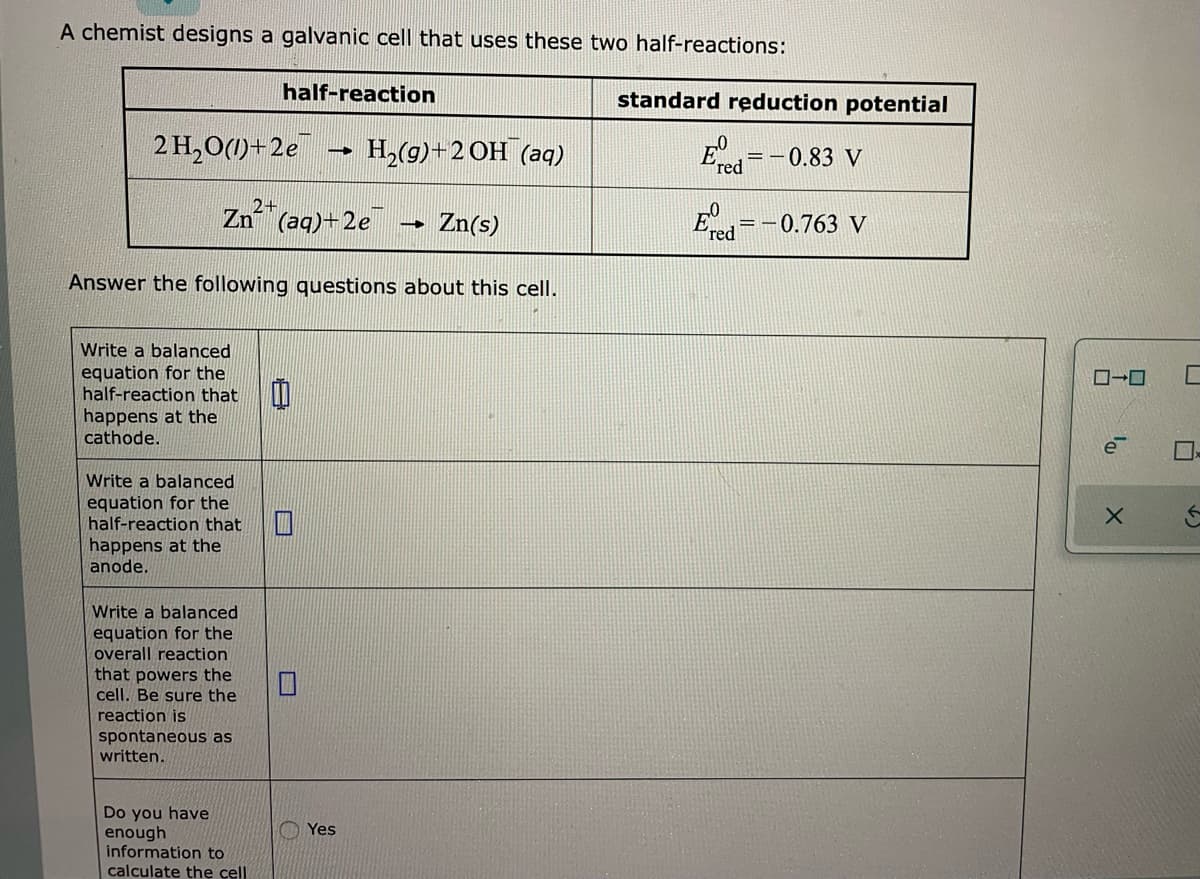 A chemist designs a galvanic cell that uses these two half-reactions:
2 H₂O(1)+2e
Write a balanced
equation for the
half-reaction that
happens at the
cathode.
Write a balanced
equation for the
half-reaction that
happens at the
anode.
Zn²+ (aq)+2e
Write a balanced
equation for the
overall reaction
half-reaction
Answer the following questions about this cell.
that powers the
cell. Be sure the
reaction is
spontaneous as
written.
Do you have
enough
-
information to
calculate the cell
H₂(g) + 2OH(aq)
Yes
Zn(s)
standard reduction potential
- 0.83 V
==
Ered=-0.763 V
ローロ
0₁.
e
X
U